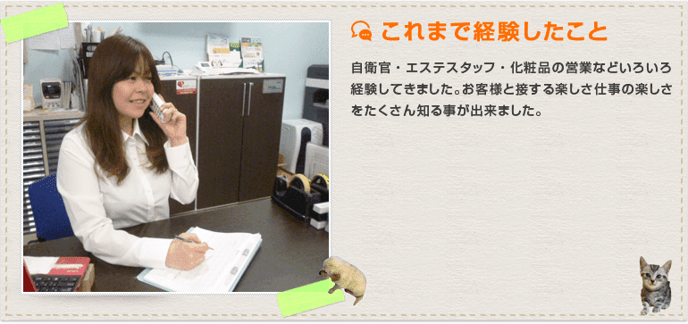 自衛官・エステスタッフ・化粧品の営業などいろいろ経験してきました。お客様と接する楽しさ仕事の楽しさをたくさん知る事が出来ました。