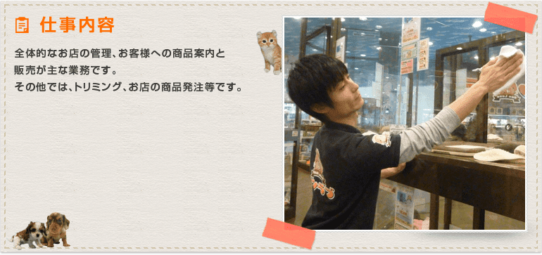 全体的なお店の管理、お客様への商品案内と販売が主な業務です。その他では、トリミング、お店の商品発注等です。