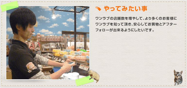  ワンラブの店舗数を増やして、より多くのお客様にワンラブを知って頂き、安心してお買物とアフターフォローが出来るようにしたいです。