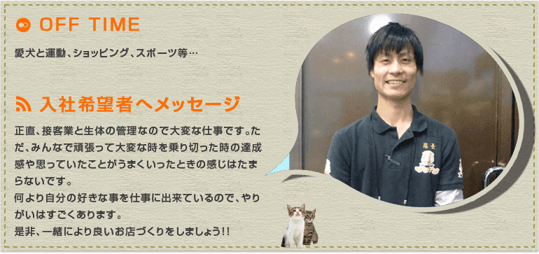 正直、接客業と生体の管理なので大変な仕事です。ただ、みんなで頑張って大変な時を乗り切った時の達成感や思っていたことがうまくいったときの感じはたまらないです。何より自分の好きな事を仕事に出来ているので、やりがいはすごくあります。是非、一緒により良いお店づくりをしましょう！！