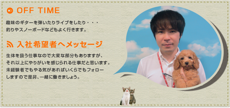  生体を扱う仕事なので大変な部分もありますが、それ以上にやりがいを感じられる仕事だと思います。未経験者でもやる気があればいくらでもフォローしますので是非、一緒に働きましょう。