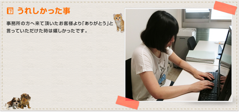 事務所の方へ来て頂いたお客様より「ありがとう」と言っていただけた時は嬉しかったです。